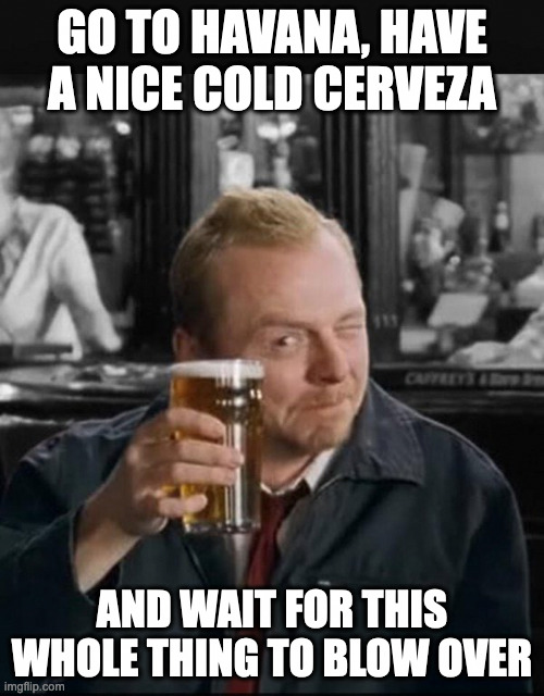 Go to Havana, have a nice cold cerveza, and wait for this whole thing to blow over