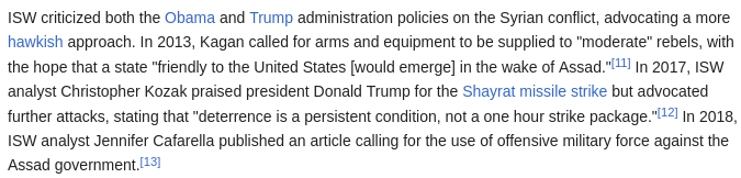 ISW criticized both the Obama and Trump administration policies on the Syrian conflict, advocating a more hawkish approach. In 2013, Kagan called for arms and equipment to be supplied to "moderate" rebels, with the hope that a state "friendly to the United States [would emerge] in the wake of Assad."[11] In 2017, ISW analyst Christopher Kozak praised president Donald Trump for the Shayrat missile strike but advocated further attacks, stating that "deterrence is a persistent condition, not a one hour strike package."[12] In 2018, ISW analyst Jennifer Cafarella published an article calling for the use of offensive military force against the Assad government.[13]