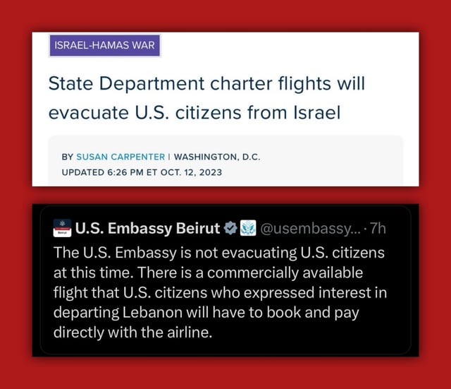 two screenshots vertically arranged. the top one is of a news headline of US state department is chartering flights to evacuate Americans from Israel after Oct. 7 attacks. Bottom screenshot is of a tweet by the US embassy in Beirut saying American citizens in Lebanon will have to buy commecial flight tickets after Israel haa begun bombing Lebanon.