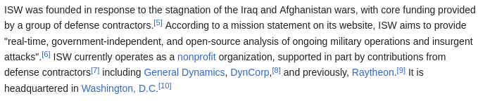 ISW was founded in response to the stagnation of the Iraq and Afghanistan wars, with core funding provided by a group of defense contractors.[5] According to a mission statement on its website, ISW aims to provide "real-time, government-independent, and open-source analysis of ongoing military operations and insurgent attacks".[6] ISW currently operates as a nonprofit organization, supported in part by contributions from defense contractors[7] including General Dynamics, DynCorp,[8] and previously, Raytheon.[9] It is headquartered in Washington, D.C.[10]