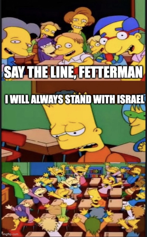 Class: Say the line, Fetterman. Bart: I will always stand with Israel.