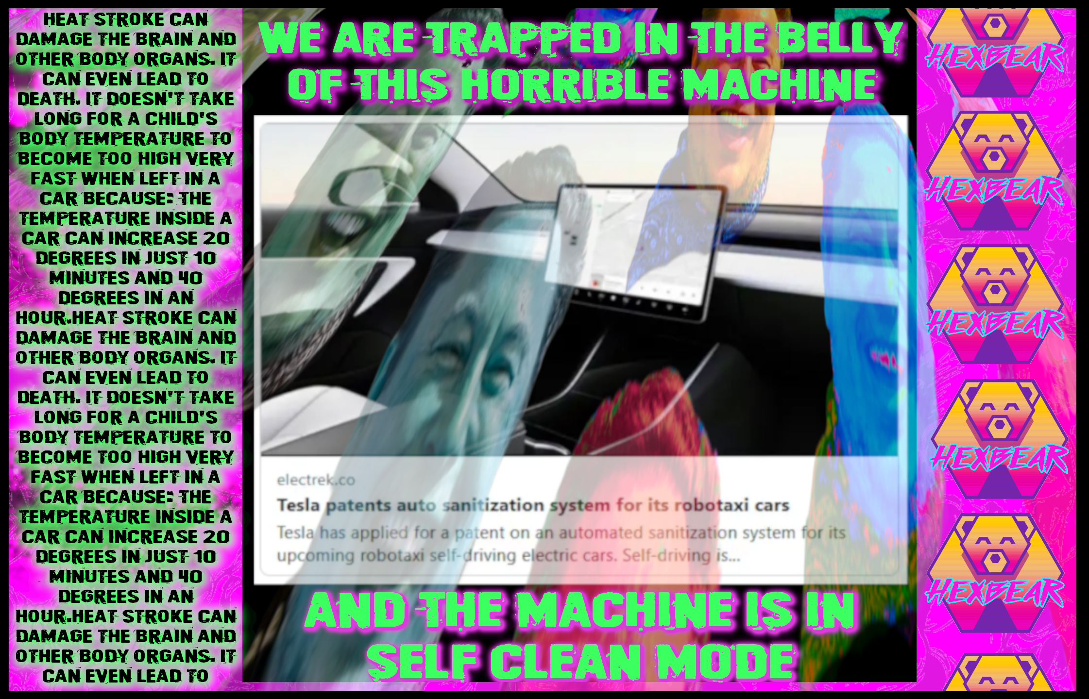 A psychedalic blend of painful colors is overlaid on a news blurb about tesla robotaxis having a "auto sanitization mode" using head and UVC light. On the left of the image there is a distorted blurb explaining the dangers of leaving a child in a hot car. Framing the image are the words "We are trapped in the belly of this horrible machine and the machine is in self clean mode". The right side of the image has a line of hexbear logos. Overlaid on all this are distorted, brightly colored images of Elon's sinister neckbeard smile. 