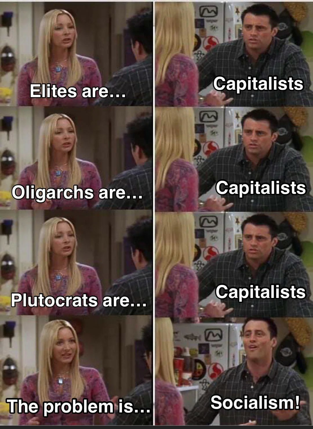 Woman: elites are... 

Man: capitalists. 

Woman: oligarchs are... 

Man: capitalists. 

Woman: plutocrats are... 

Man: capitalists. 

Woman: the problem is... 

Man: the socialism!