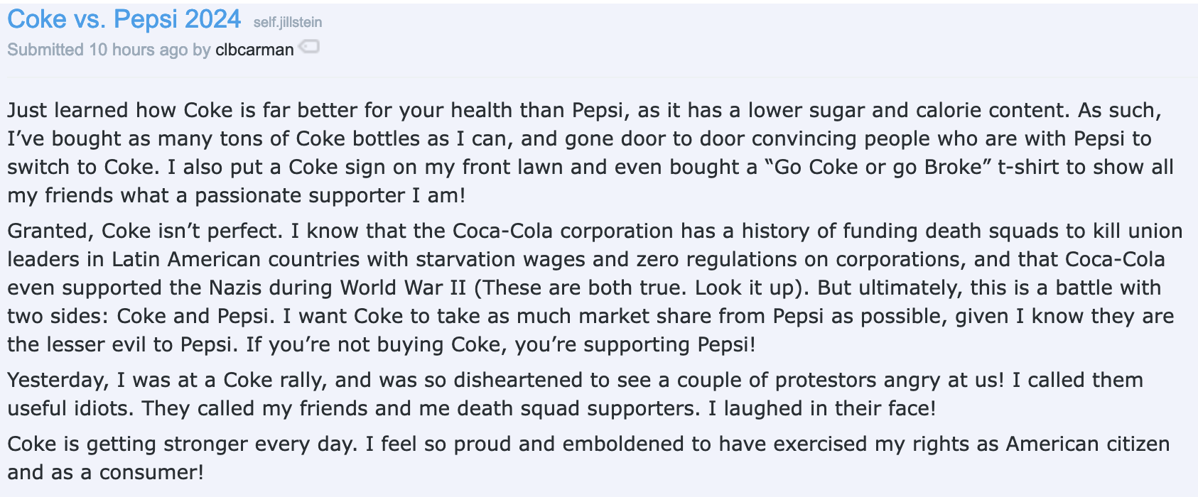 Coke vs. Pepsi 2024 self.jillstein  submitted 10 hours ago by clbcarman    Just learned how Coke is far better for your health than Pepsi, as it has a lower sugar and calorie content. As such, I’ve bought as many tons of Coke bottles as I can, and gone door to door convincing people who are with Pepsi to switch to Coke. I also put a Coke sign on my front lawn and even bought a “Go Coke or go Broke” t-shirt to show all my friends what a passionate supporter I am!  Granted, Coke isn’t perfect. I know that the Coca-Cola corporation has a history of funding death squads to kill union leaders in Latin American countries with starvation wages and zero regulations on corporations, and that Coca-Cola even supported the Nazis during World War II (These are both true. Look it up). But ultimately, this is a battle with two sides: Coke and Pepsi. I want Coke to take as much market share from Pepsi as possible, given I know they are the lesser evil to Pepsi. If you’re not buying Coke, you’re supporting Pepsi!  Yesterday, I was at a Coke rally, and was so disheartened to see a couple of protestors angry at us! I called them useful idiots. They called my friends and me death squad supporters. I laughed in their face!  Coke is getting stronger every day. I feel so proud and emboldened to have exercised my rights as American citizen and as a consumer!