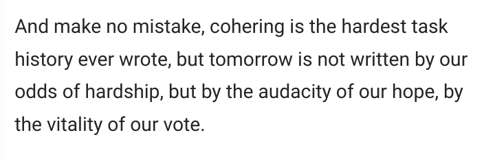 And make no mistake, cohering is the hardest task history ever wrote, but tomorrow is not written by our odds of hardship, but by the audacity of our hope, by the vitality of our vote.